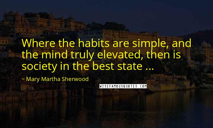 Mary Martha Sherwood Quotes: Where the habits are simple, and the mind truly elevated, then is society in the best state ...