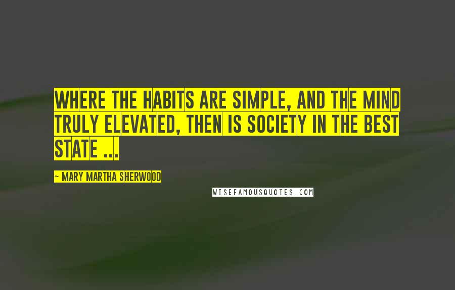 Mary Martha Sherwood Quotes: Where the habits are simple, and the mind truly elevated, then is society in the best state ...