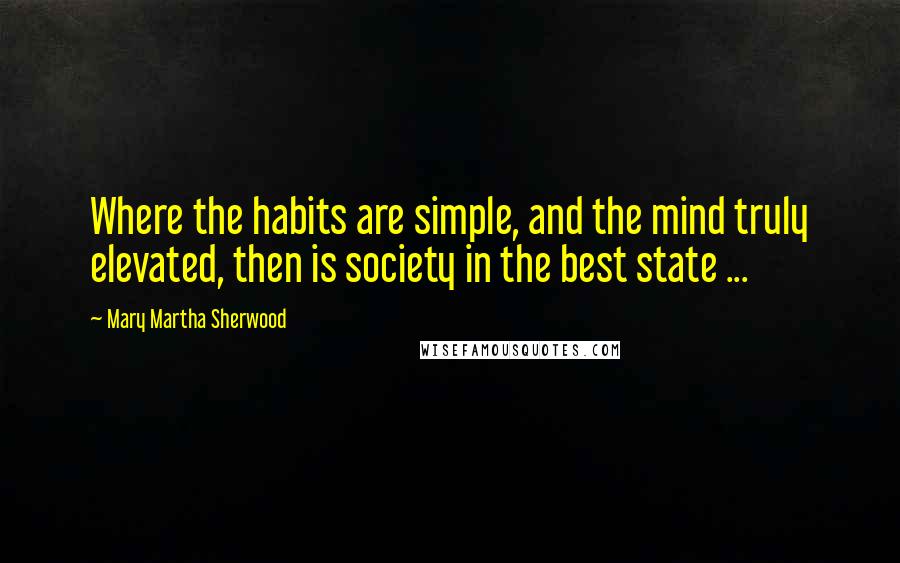 Mary Martha Sherwood Quotes: Where the habits are simple, and the mind truly elevated, then is society in the best state ...