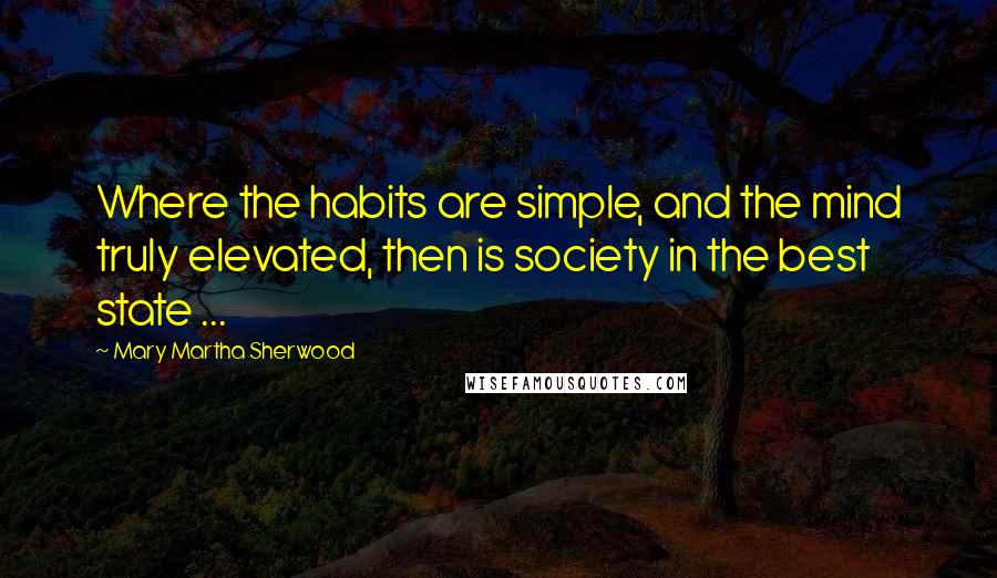 Mary Martha Sherwood Quotes: Where the habits are simple, and the mind truly elevated, then is society in the best state ...