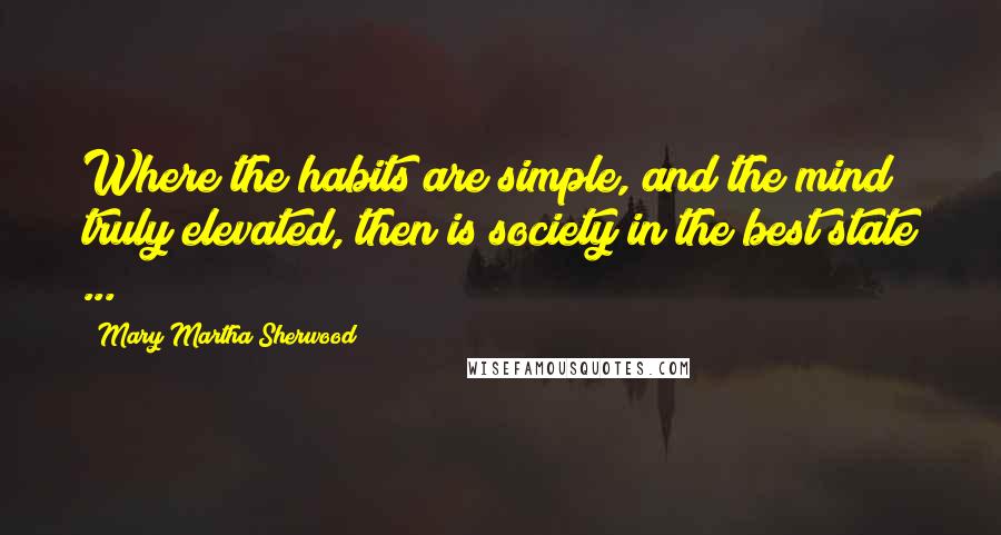 Mary Martha Sherwood Quotes: Where the habits are simple, and the mind truly elevated, then is society in the best state ...