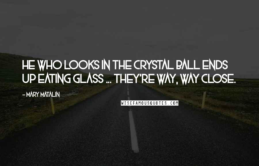 Mary Matalin Quotes: He who looks in the crystal ball ends up eating glass ... They're way, way close.