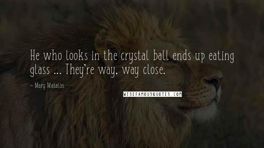 Mary Matalin Quotes: He who looks in the crystal ball ends up eating glass ... They're way, way close.