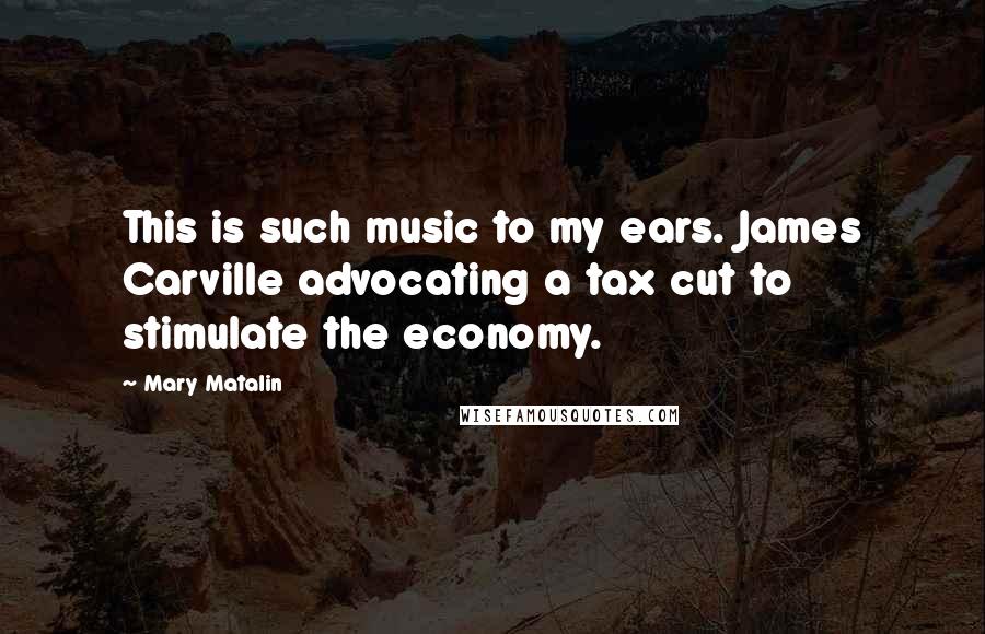 Mary Matalin Quotes: This is such music to my ears. James Carville advocating a tax cut to stimulate the economy.