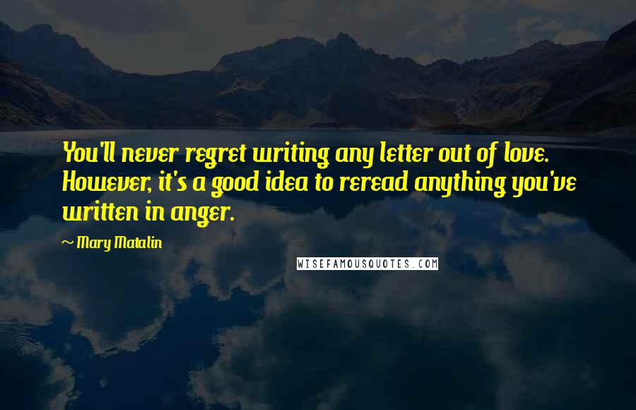 Mary Matalin Quotes: You'll never regret writing any letter out of love. However, it's a good idea to reread anything you've written in anger.