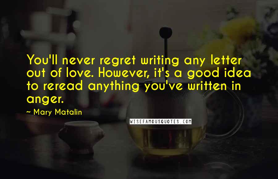 Mary Matalin Quotes: You'll never regret writing any letter out of love. However, it's a good idea to reread anything you've written in anger.