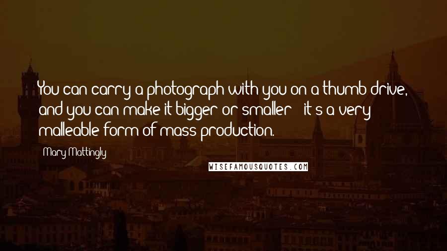 Mary Mattingly Quotes: You can carry a photograph with you on a thumb drive, and you can make it bigger or smaller - it's a very malleable form of mass production.