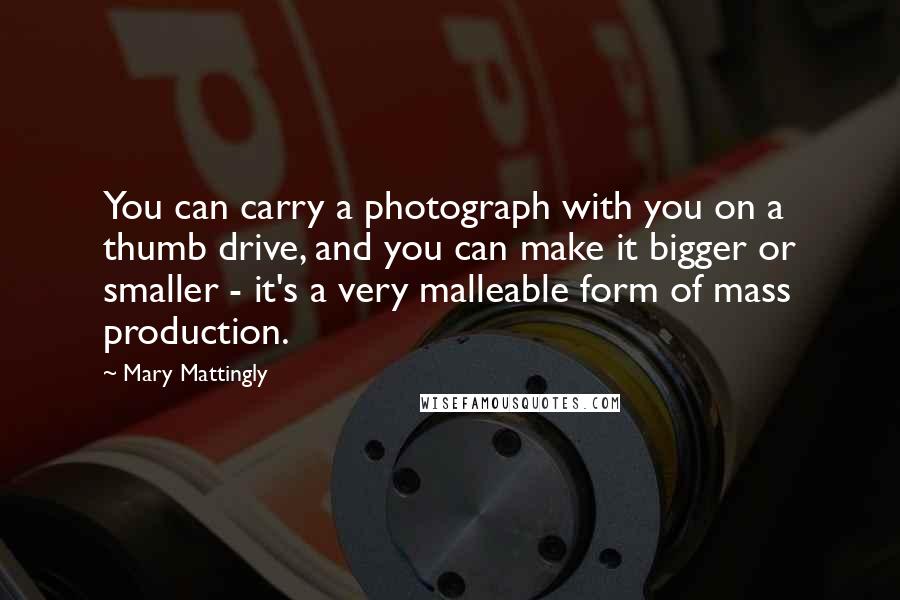 Mary Mattingly Quotes: You can carry a photograph with you on a thumb drive, and you can make it bigger or smaller - it's a very malleable form of mass production.