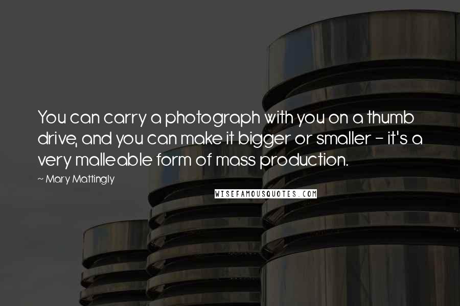 Mary Mattingly Quotes: You can carry a photograph with you on a thumb drive, and you can make it bigger or smaller - it's a very malleable form of mass production.