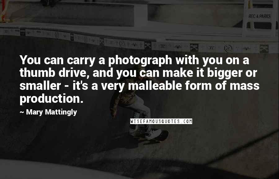 Mary Mattingly Quotes: You can carry a photograph with you on a thumb drive, and you can make it bigger or smaller - it's a very malleable form of mass production.