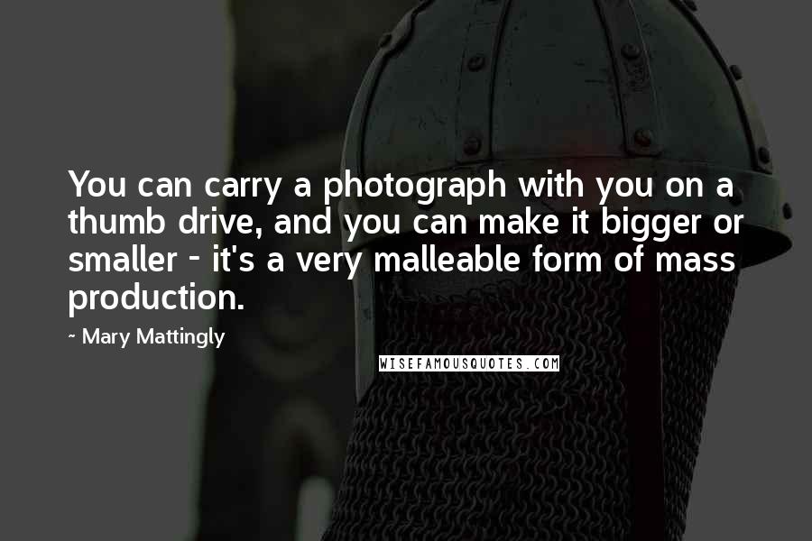 Mary Mattingly Quotes: You can carry a photograph with you on a thumb drive, and you can make it bigger or smaller - it's a very malleable form of mass production.