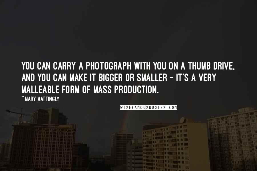 Mary Mattingly Quotes: You can carry a photograph with you on a thumb drive, and you can make it bigger or smaller - it's a very malleable form of mass production.