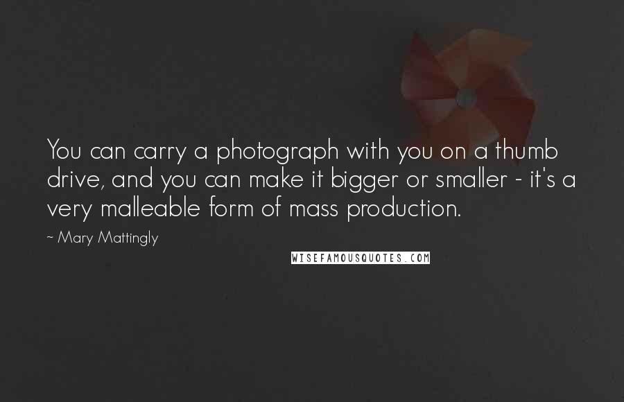 Mary Mattingly Quotes: You can carry a photograph with you on a thumb drive, and you can make it bigger or smaller - it's a very malleable form of mass production.