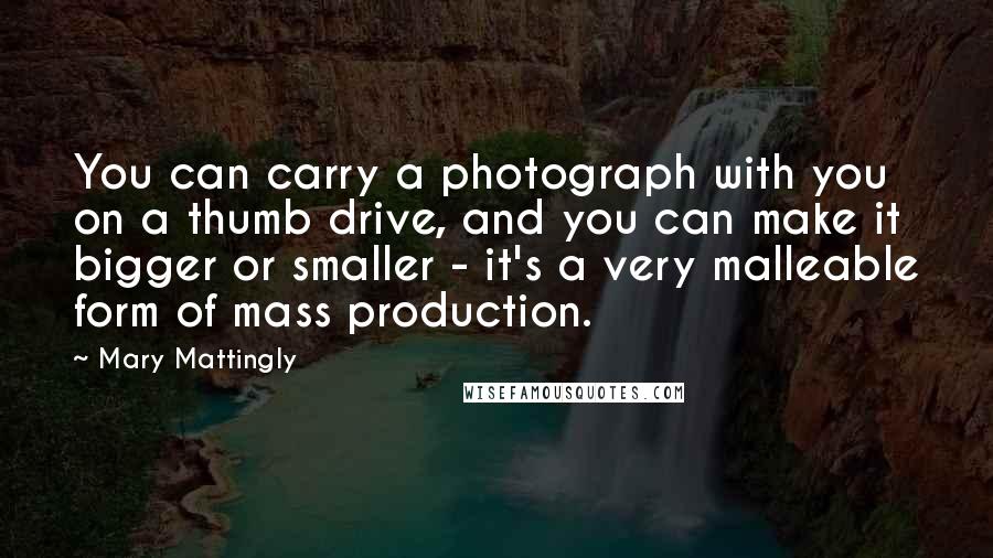 Mary Mattingly Quotes: You can carry a photograph with you on a thumb drive, and you can make it bigger or smaller - it's a very malleable form of mass production.