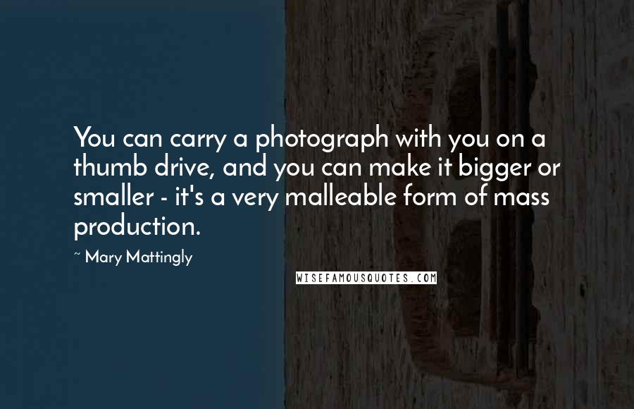 Mary Mattingly Quotes: You can carry a photograph with you on a thumb drive, and you can make it bigger or smaller - it's a very malleable form of mass production.