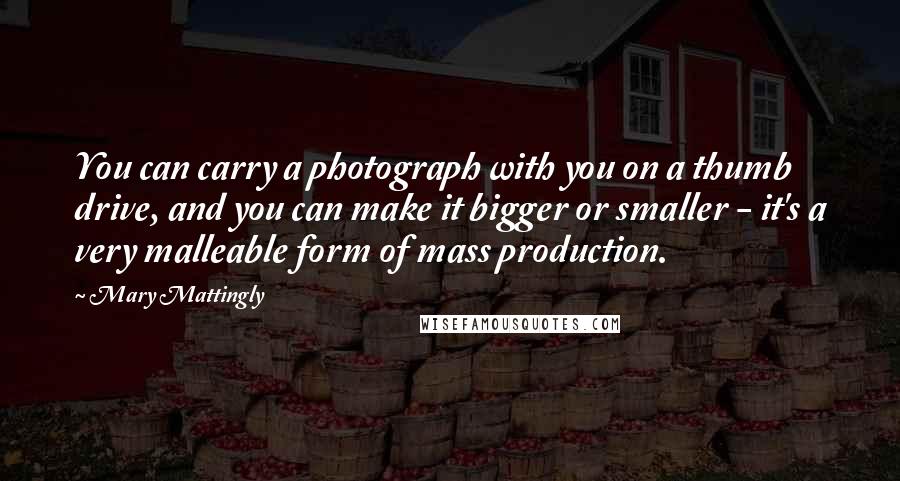 Mary Mattingly Quotes: You can carry a photograph with you on a thumb drive, and you can make it bigger or smaller - it's a very malleable form of mass production.