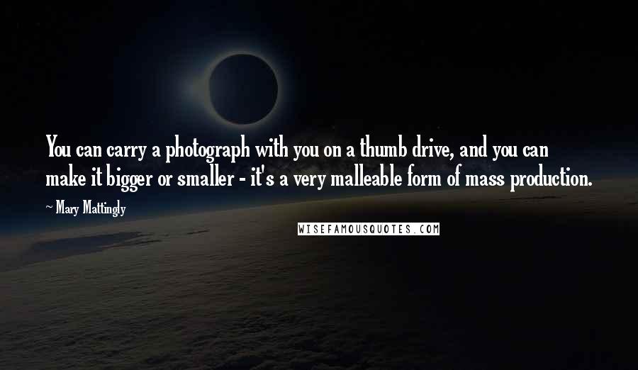 Mary Mattingly Quotes: You can carry a photograph with you on a thumb drive, and you can make it bigger or smaller - it's a very malleable form of mass production.