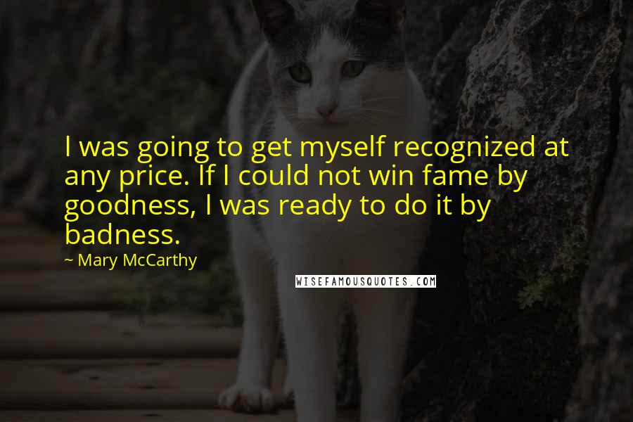 Mary McCarthy Quotes: I was going to get myself recognized at any price. If I could not win fame by goodness, I was ready to do it by badness.
