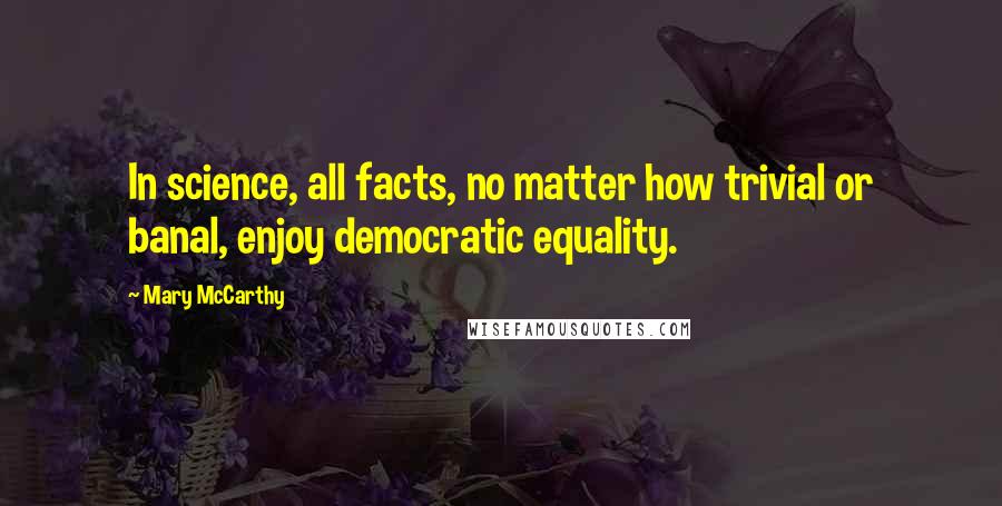 Mary McCarthy Quotes: In science, all facts, no matter how trivial or banal, enjoy democratic equality.