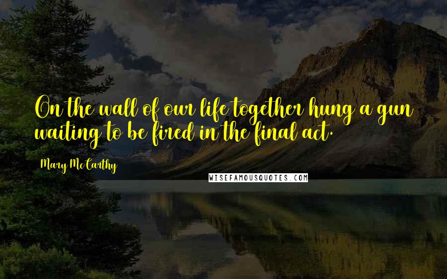 Mary McCarthy Quotes: On the wall of our life together hung a gun waiting to be fired in the final act.