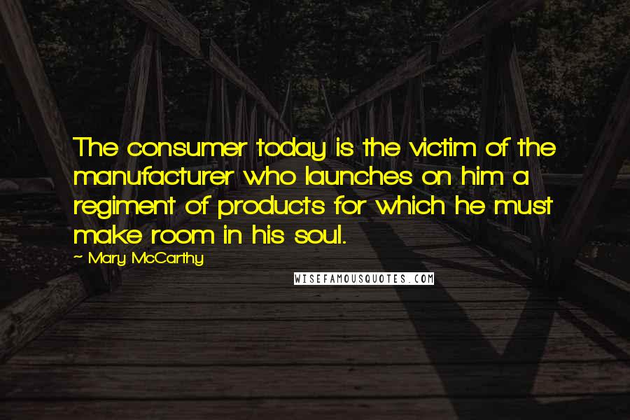 Mary McCarthy Quotes: The consumer today is the victim of the manufacturer who launches on him a regiment of products for which he must make room in his soul.