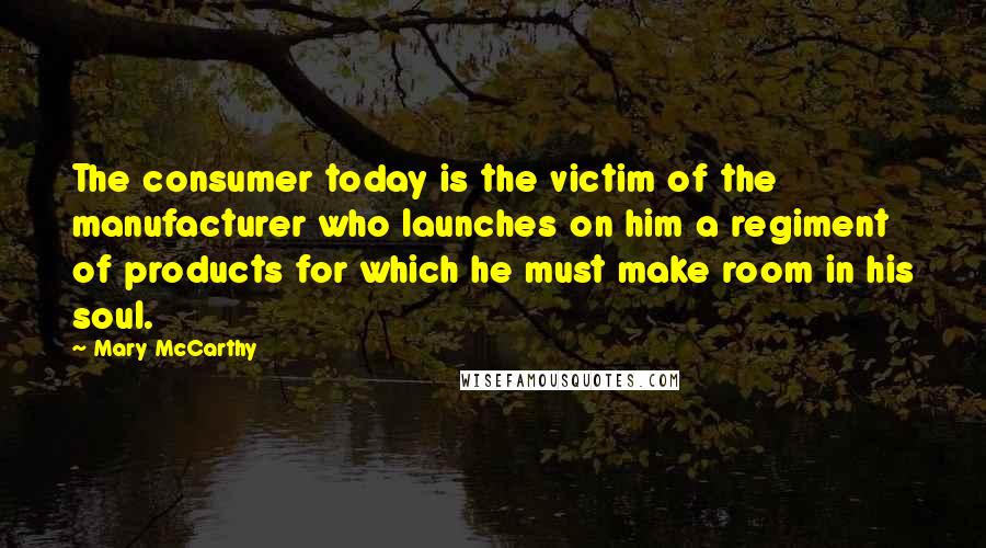Mary McCarthy Quotes: The consumer today is the victim of the manufacturer who launches on him a regiment of products for which he must make room in his soul.