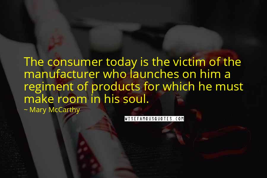 Mary McCarthy Quotes: The consumer today is the victim of the manufacturer who launches on him a regiment of products for which he must make room in his soul.