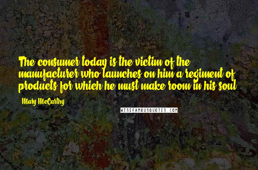 Mary McCarthy Quotes: The consumer today is the victim of the manufacturer who launches on him a regiment of products for which he must make room in his soul.