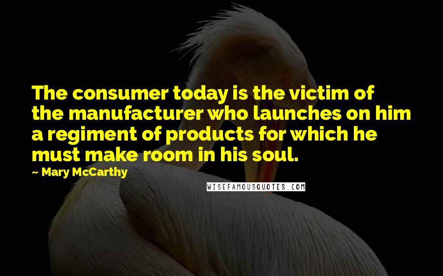 Mary McCarthy Quotes: The consumer today is the victim of the manufacturer who launches on him a regiment of products for which he must make room in his soul.