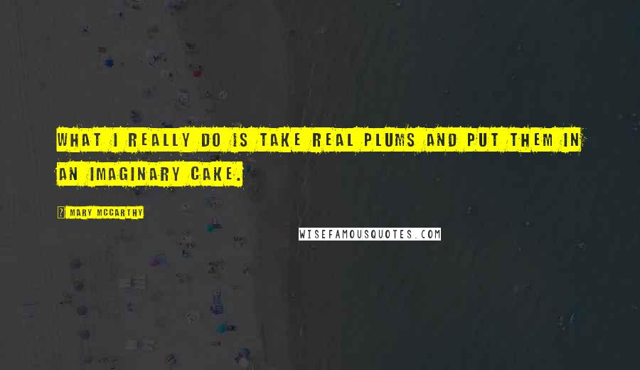 Mary McCarthy Quotes: What I really do is take real plums and put them in an imaginary cake.