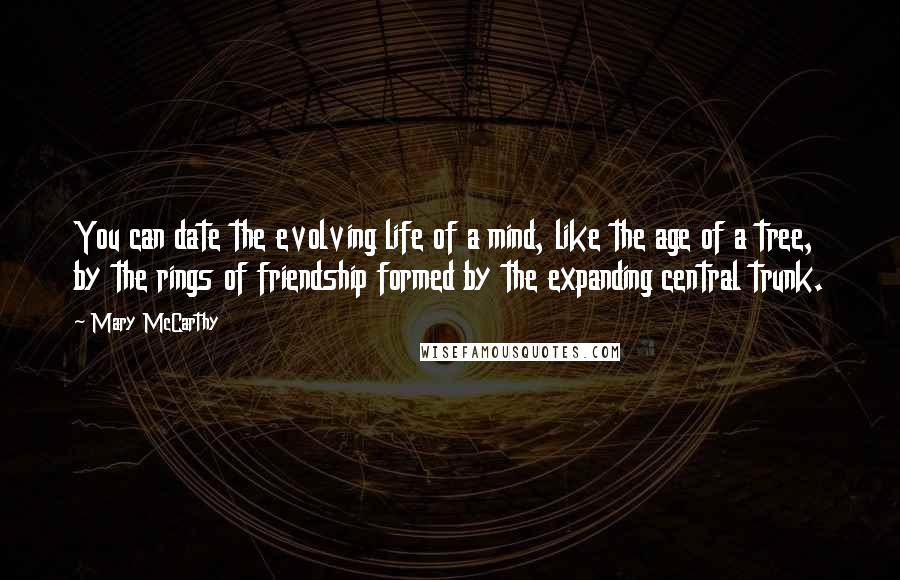 Mary McCarthy Quotes: You can date the evolving life of a mind, like the age of a tree, by the rings of friendship formed by the expanding central trunk.
