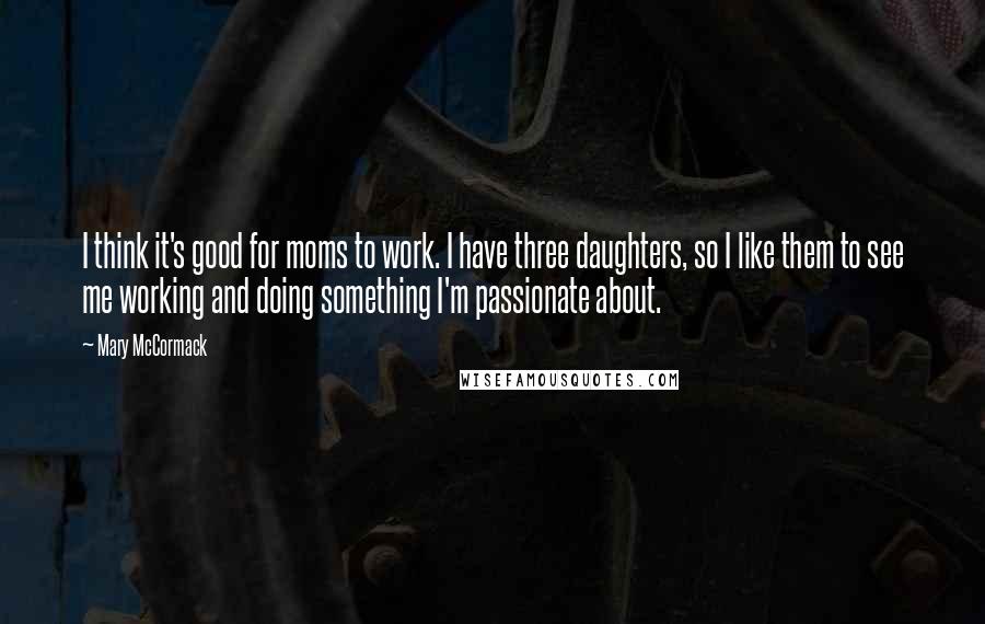 Mary McCormack Quotes: I think it's good for moms to work. I have three daughters, so I like them to see me working and doing something I'm passionate about.