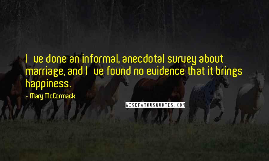 Mary McCormack Quotes: I've done an informal, anecdotal survey about marriage, and I've found no evidence that it brings happiness.