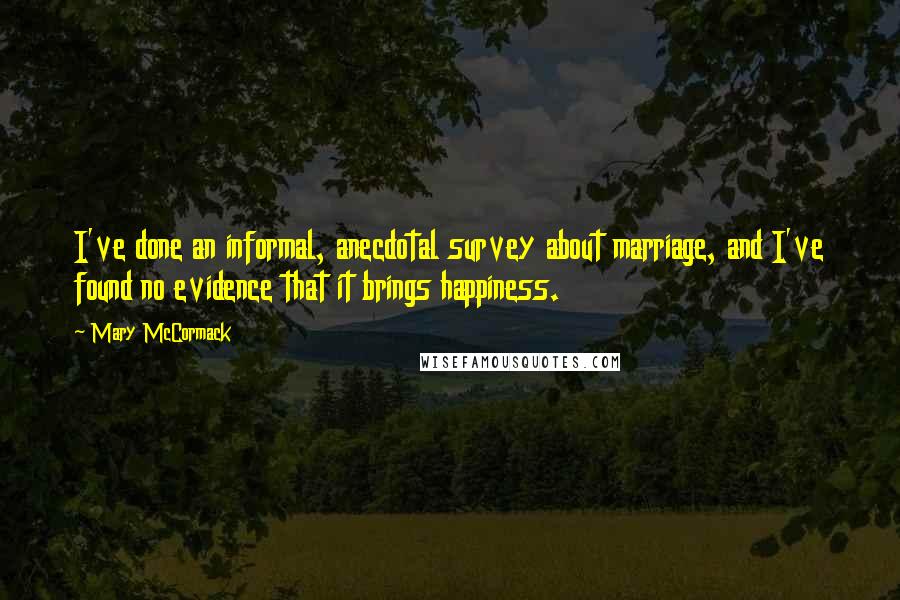 Mary McCormack Quotes: I've done an informal, anecdotal survey about marriage, and I've found no evidence that it brings happiness.