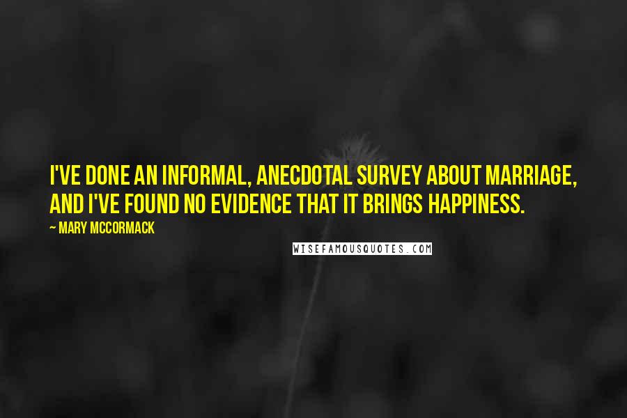 Mary McCormack Quotes: I've done an informal, anecdotal survey about marriage, and I've found no evidence that it brings happiness.