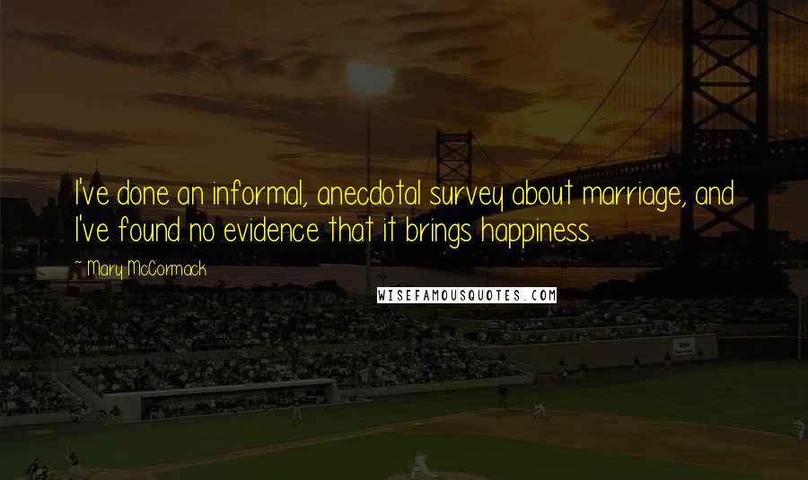 Mary McCormack Quotes: I've done an informal, anecdotal survey about marriage, and I've found no evidence that it brings happiness.