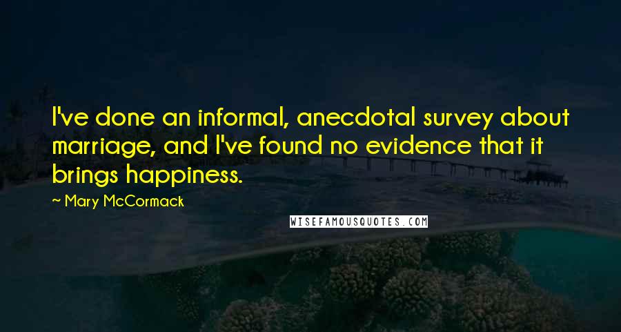 Mary McCormack Quotes: I've done an informal, anecdotal survey about marriage, and I've found no evidence that it brings happiness.