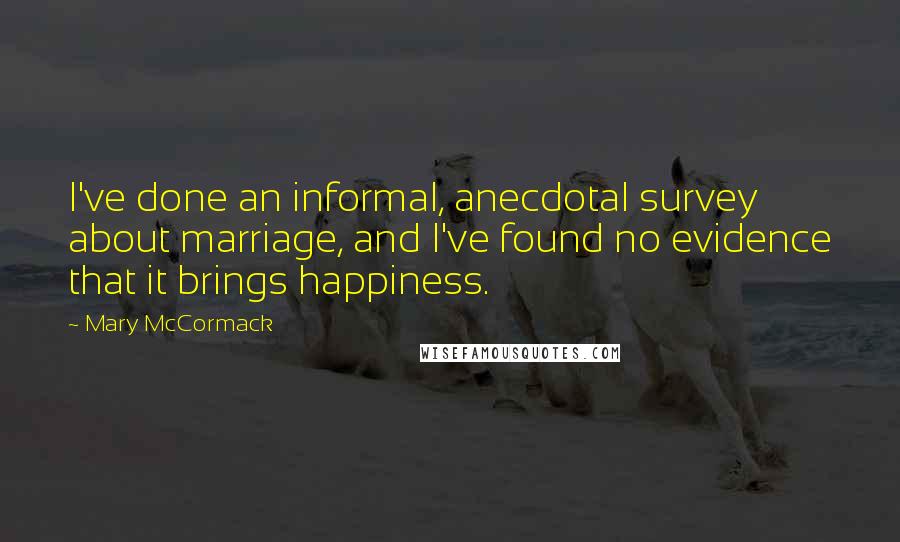 Mary McCormack Quotes: I've done an informal, anecdotal survey about marriage, and I've found no evidence that it brings happiness.