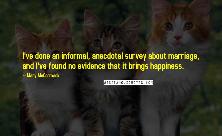 Mary McCormack Quotes: I've done an informal, anecdotal survey about marriage, and I've found no evidence that it brings happiness.