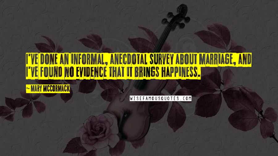 Mary McCormack Quotes: I've done an informal, anecdotal survey about marriage, and I've found no evidence that it brings happiness.