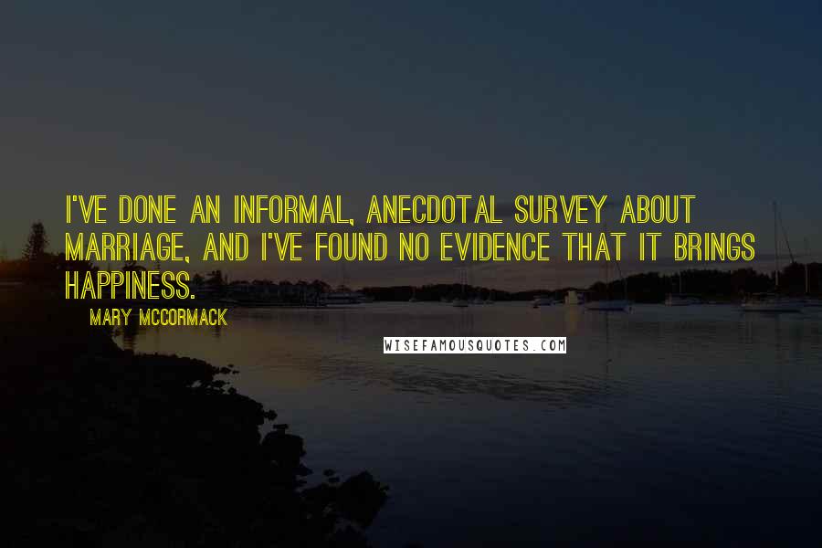 Mary McCormack Quotes: I've done an informal, anecdotal survey about marriage, and I've found no evidence that it brings happiness.