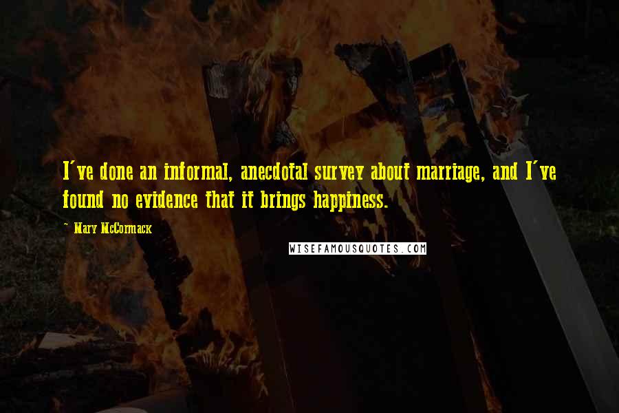 Mary McCormack Quotes: I've done an informal, anecdotal survey about marriage, and I've found no evidence that it brings happiness.