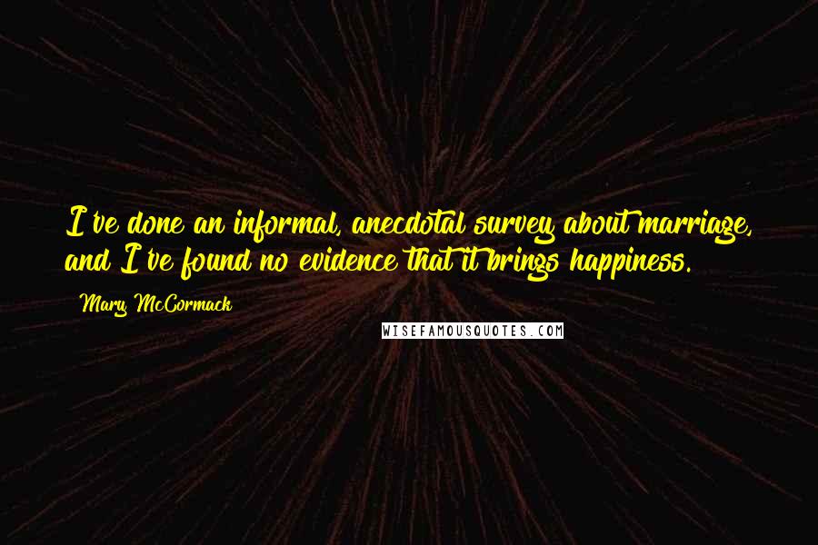 Mary McCormack Quotes: I've done an informal, anecdotal survey about marriage, and I've found no evidence that it brings happiness.