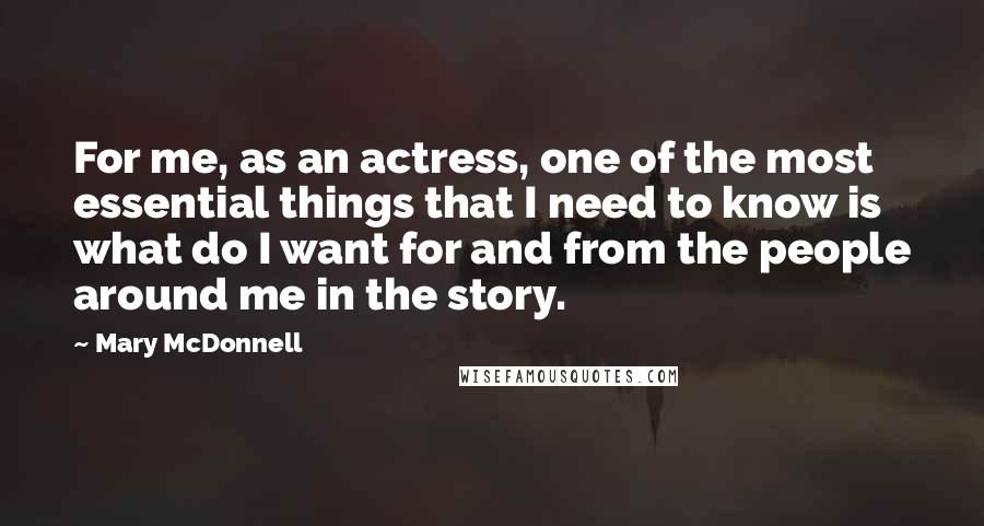 Mary McDonnell Quotes: For me, as an actress, one of the most essential things that I need to know is what do I want for and from the people around me in the story.