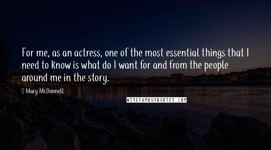 Mary McDonnell Quotes: For me, as an actress, one of the most essential things that I need to know is what do I want for and from the people around me in the story.