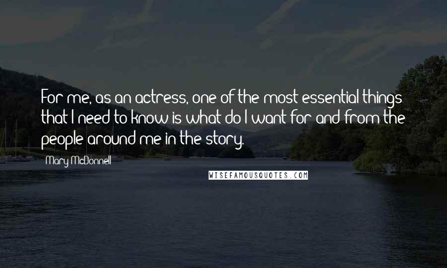 Mary McDonnell Quotes: For me, as an actress, one of the most essential things that I need to know is what do I want for and from the people around me in the story.