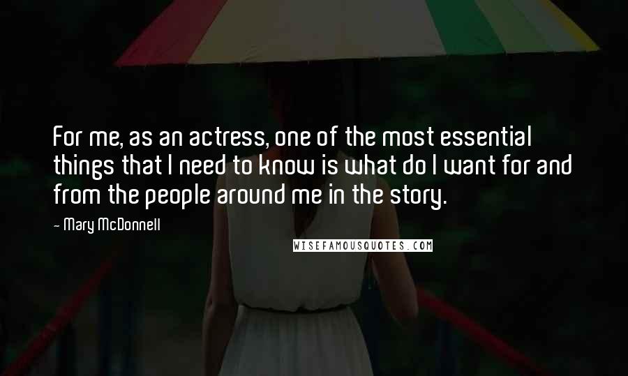 Mary McDonnell Quotes: For me, as an actress, one of the most essential things that I need to know is what do I want for and from the people around me in the story.