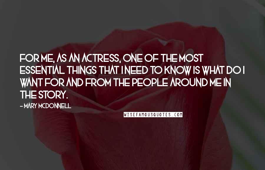 Mary McDonnell Quotes: For me, as an actress, one of the most essential things that I need to know is what do I want for and from the people around me in the story.