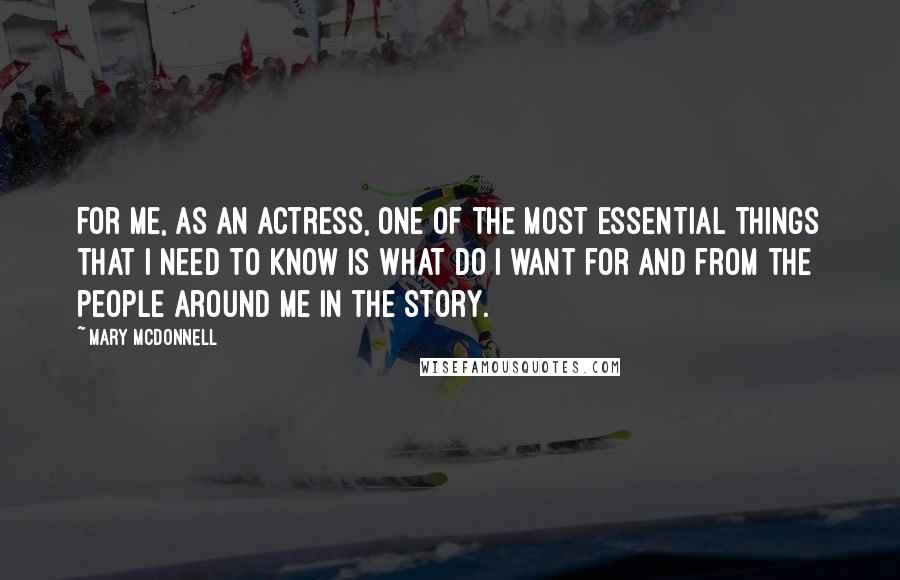 Mary McDonnell Quotes: For me, as an actress, one of the most essential things that I need to know is what do I want for and from the people around me in the story.