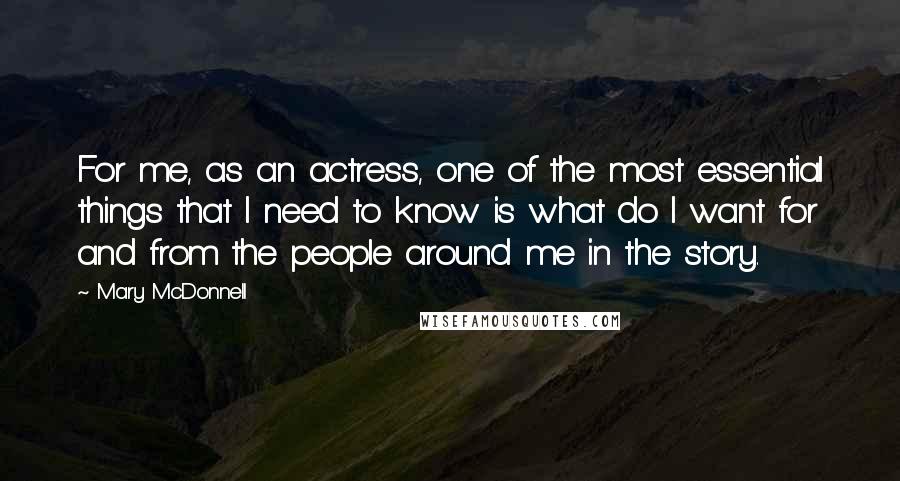 Mary McDonnell Quotes: For me, as an actress, one of the most essential things that I need to know is what do I want for and from the people around me in the story.